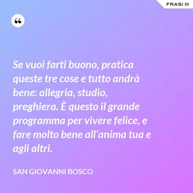 Se vuoi farti buono, pratica queste tre cose e tutto andrà bene: allegria, studio, preghiera. È questo il grande programma per vivere felice, e fare molto bene all’anima tua e agli altri. - San Giovanni Bosco