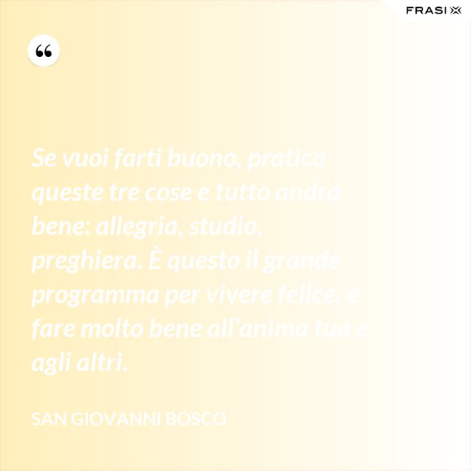 Se vuoi farti buono, pratica queste tre cose e tutto andrà bene: allegria, studio, preghiera. È questo il grande programma per vivere felice, e fare molto bene all’anima tua e agli altri. - San Giovanni Bosco