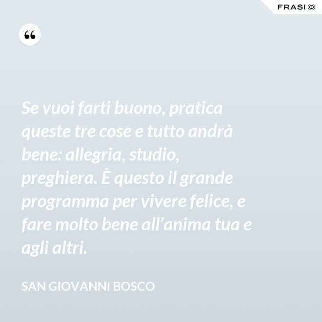 Se vuoi farti buono, pratica queste tre cose e tutto andrà bene: allegria, studio, preghiera. È questo il grande programma per vivere felice, e fare molto bene all’anima tua e agli altri. - San Giovanni Bosco