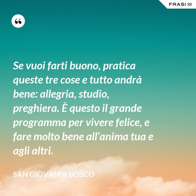 Se vuoi farti buono, pratica queste tre cose e tutto andrà bene: allegria, studio, preghiera. È questo il grande programma per vivere felice, e fare molto bene all’anima tua e agli altri. - San Giovanni Bosco