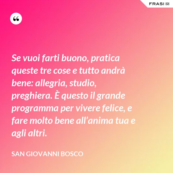 Se vuoi farti buono, pratica queste tre cose e tutto andrà bene: allegria, studio, preghiera. È questo il grande programma per vivere felice, e fare molto bene all’anima tua e agli altri. - San Giovanni Bosco