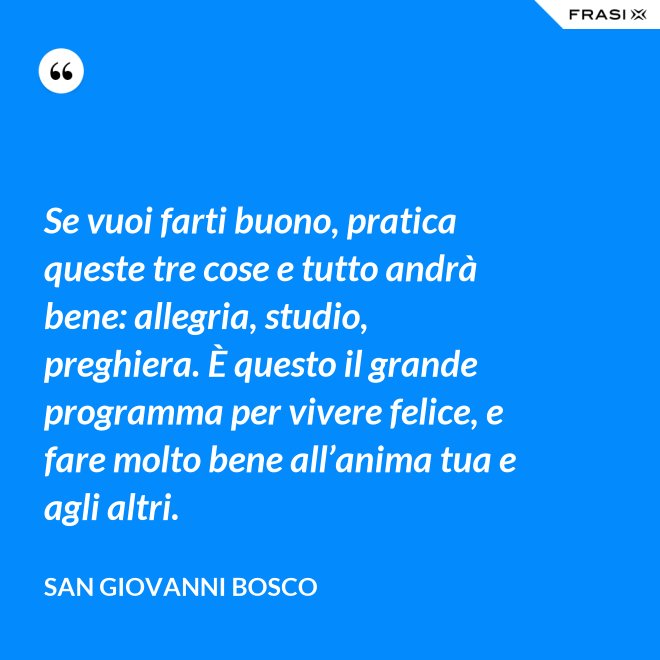 Se vuoi farti buono, pratica queste tre cose e tutto andrà bene: allegria, studio, preghiera. È questo il grande programma per vivere felice, e fare molto bene all’anima tua e agli altri. - San Giovanni Bosco