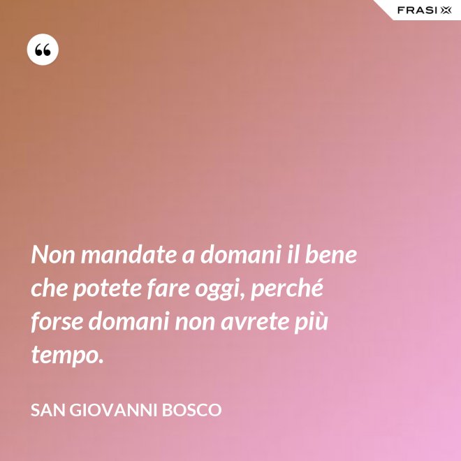 Non mandate a domani il bene che potete fare oggi, perché forse domani non avrete più tempo. - San Giovanni Bosco