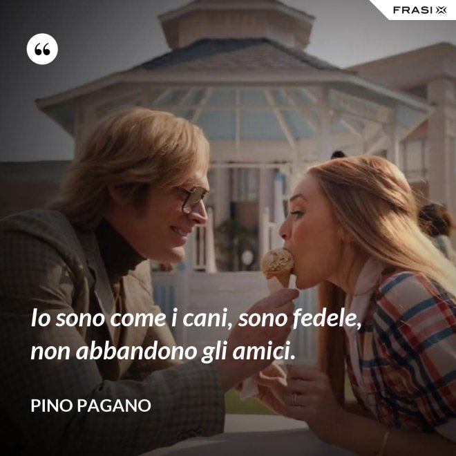 Io sono come i cani, sono fedele, non abbandono gli amici. - Pino Pagano