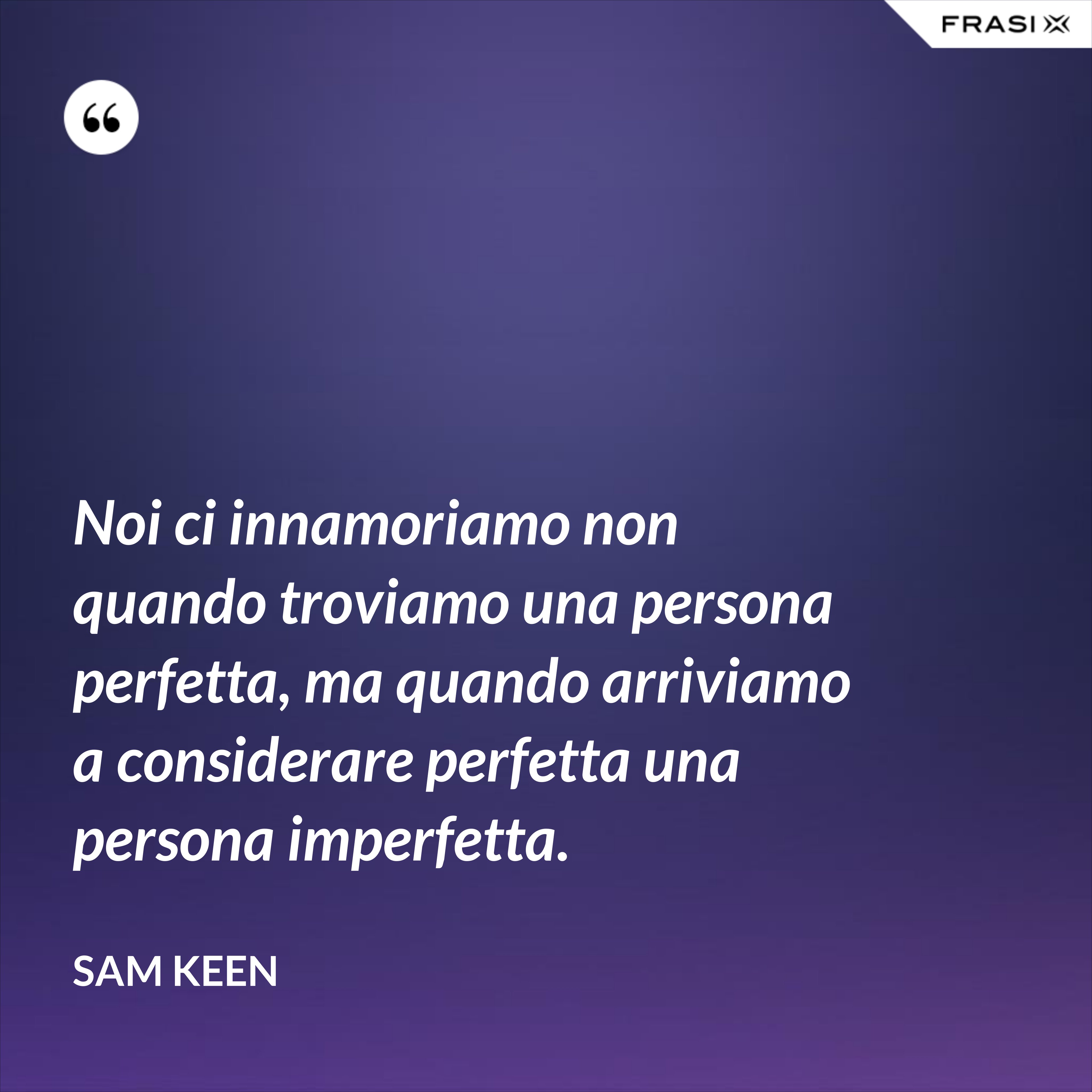 Noi ci innamoriamo non quando troviamo una persona perfetta, ma quando arriviamo a considerare perfetta una persona imperfetta. - Sam Keen