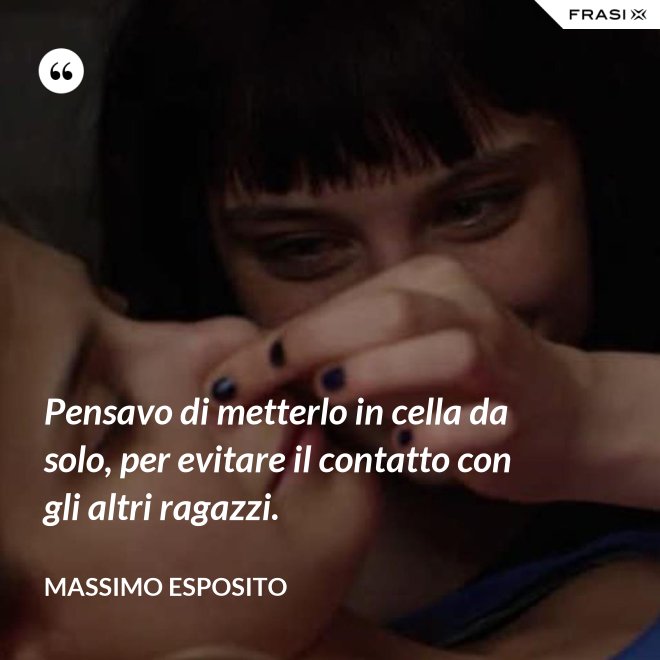 Pensavo di metterlo in cella da solo, per evitare il contatto con gli altri ragazzi. - Massimo Esposito