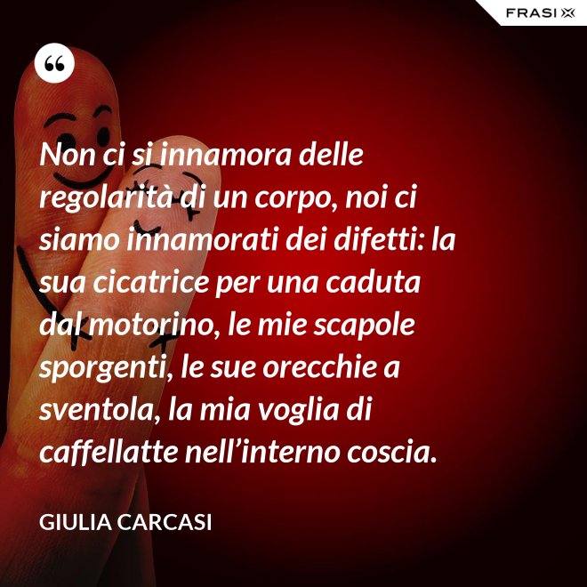 Non ci si innamora delle regolarità di un corpo, noi ci siamo innamorati dei difetti: la sua cicatrice per una caduta dal motorino, le mie scapole sporgenti, le sue orecchie a sventola, la mia voglia di caffellatte nell’interno coscia. - Giulia Carcasi