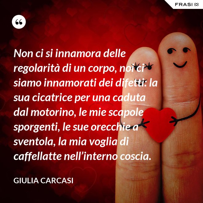 Non ci si innamora delle regolarità di un corpo, noi ci siamo innamorati dei difetti: la sua cicatrice per una caduta dal motorino, le mie scapole sporgenti, le sue orecchie a sventola, la mia voglia di caffellatte nell’interno coscia. - Giulia Carcasi