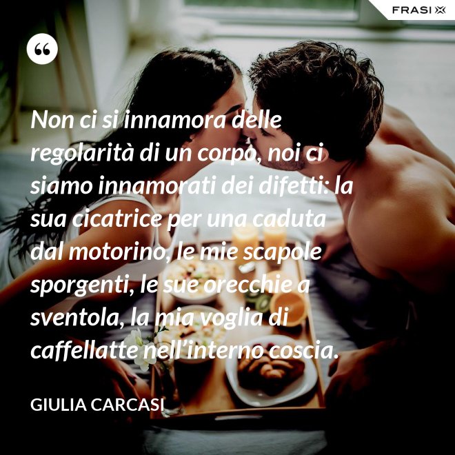 Non ci si innamora delle regolarità di un corpo, noi ci siamo innamorati dei difetti: la sua cicatrice per una caduta dal motorino, le mie scapole sporgenti, le sue orecchie a sventola, la mia voglia di caffellatte nell’interno coscia. - Giulia Carcasi