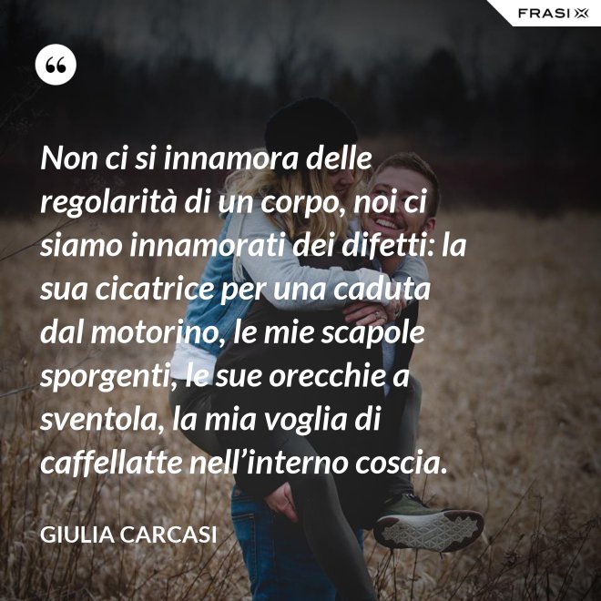 Non ci si innamora delle regolarità di un corpo, noi ci siamo innamorati dei difetti: la sua cicatrice per una caduta dal motorino, le mie scapole sporgenti, le sue orecchie a sventola, la mia voglia di caffellatte nell’interno coscia. - Giulia Carcasi