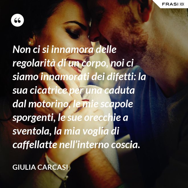 Non ci si innamora delle regolarità di un corpo, noi ci siamo innamorati dei difetti: la sua cicatrice per una caduta dal motorino, le mie scapole sporgenti, le sue orecchie a sventola, la mia voglia di caffellatte nell’interno coscia. - Giulia Carcasi