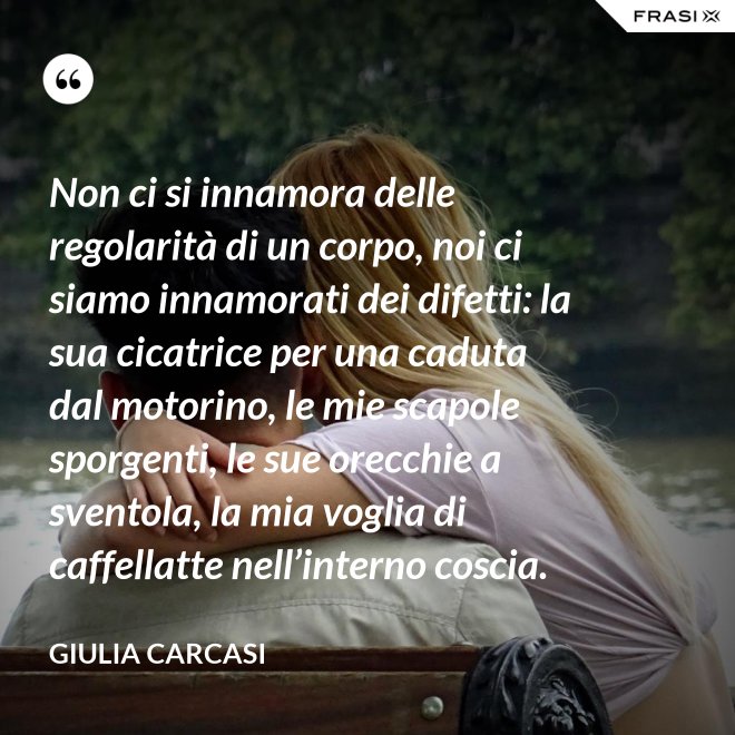 Non ci si innamora delle regolarità di un corpo, noi ci siamo innamorati dei difetti: la sua cicatrice per una caduta dal motorino, le mie scapole sporgenti, le sue orecchie a sventola, la mia voglia di caffellatte nell’interno coscia. - Giulia Carcasi