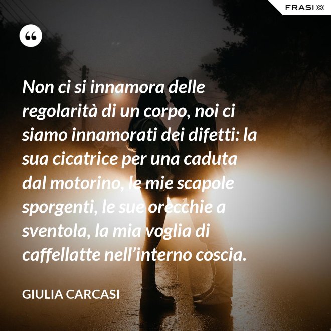 Non ci si innamora delle regolarità di un corpo, noi ci siamo innamorati dei difetti: la sua cicatrice per una caduta dal motorino, le mie scapole sporgenti, le sue orecchie a sventola, la mia voglia di caffellatte nell’interno coscia. - Giulia Carcasi