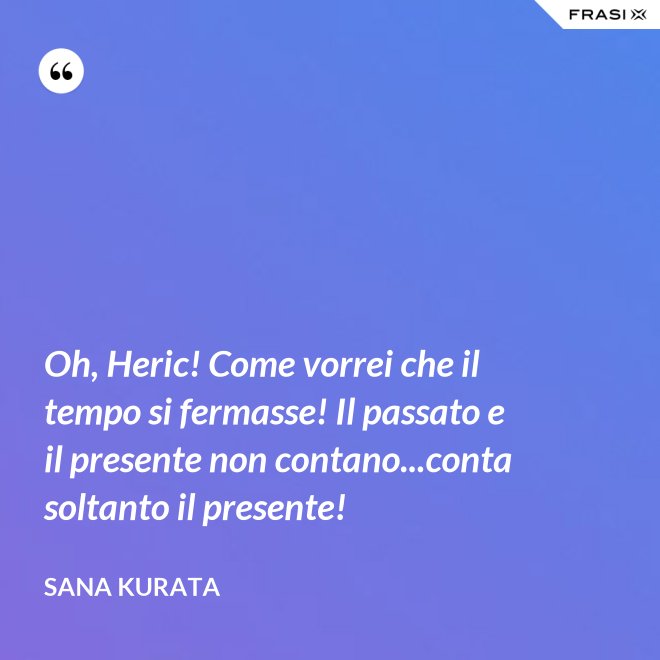 Oh, Heric! Come vorrei che il tempo si fermasse! Il passato e il presente non contano...conta soltanto il presente! - Sana Kurata