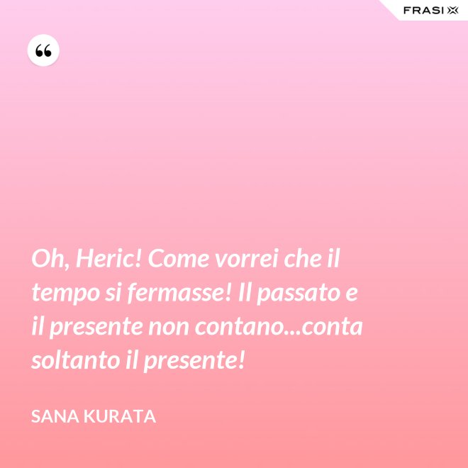Oh, Heric! Come vorrei che il tempo si fermasse! Il passato e il presente non contano...conta soltanto il presente! - Sana Kurata