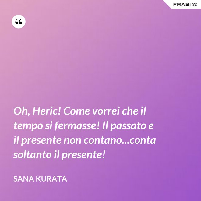 Oh, Heric! Come vorrei che il tempo si fermasse! Il passato e il presente non contano...conta soltanto il presente! - Sana Kurata