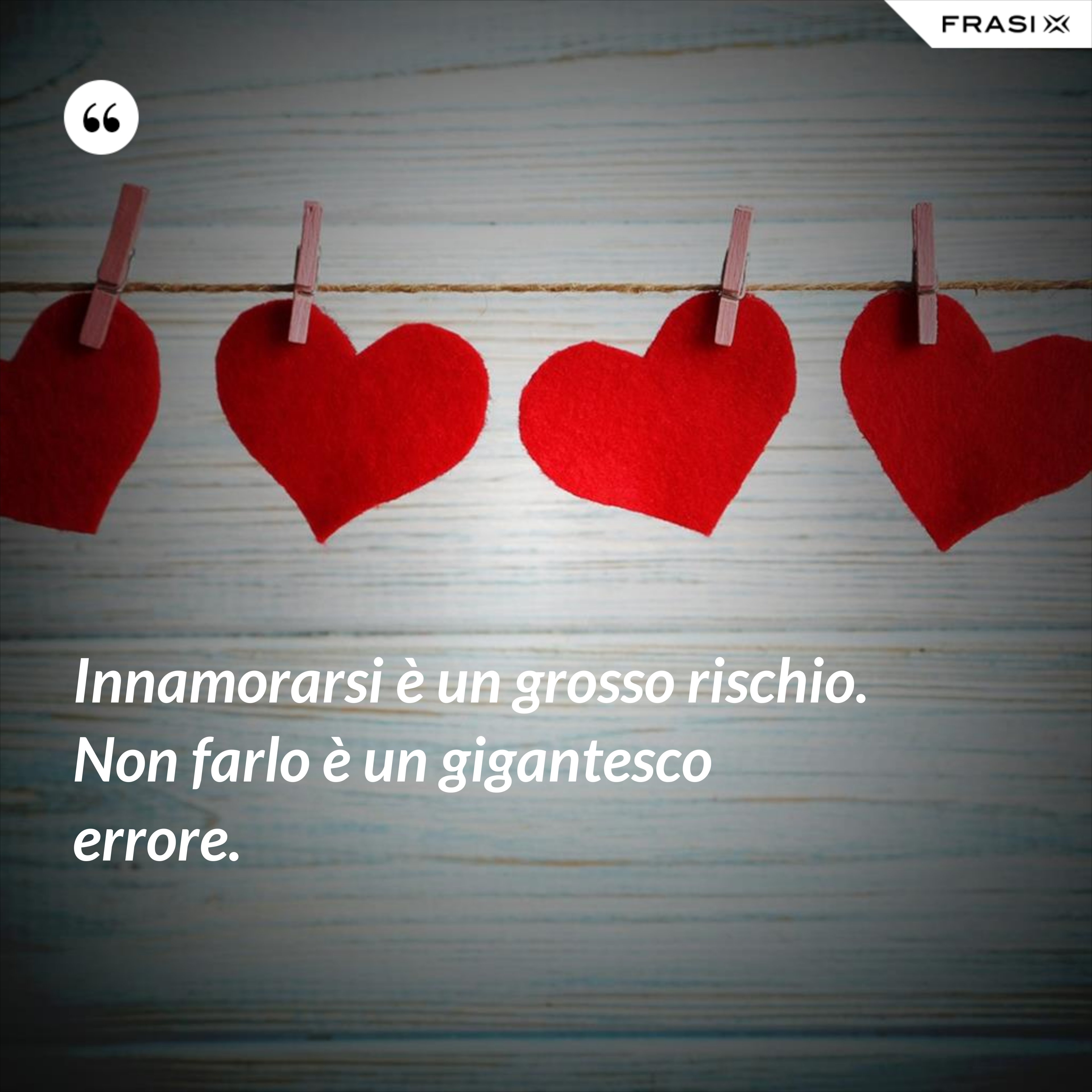Innamorarsi è un grosso rischio. Non farlo è un gigantesco errore. - Anonimo