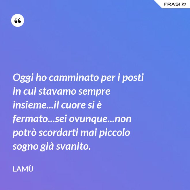Oggi ho camminato per i posti in cui stavamo sempre insieme...il cuore si è fermato...sei ovunque...non potrò scordarti mai piccolo sogno già svanito. - Lamù
