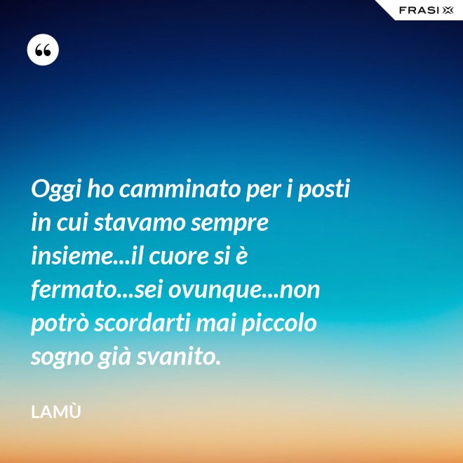 Oggi ho camminato per i posti in cui stavamo sempre insieme...il cuore si è fermato...sei ovunque...non potrò scordarti mai piccolo sogno già svanito. - Lamù