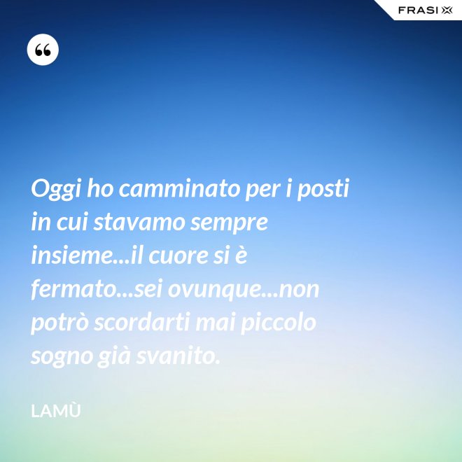 Oggi ho camminato per i posti in cui stavamo sempre insieme...il cuore si è fermato...sei ovunque...non potrò scordarti mai piccolo sogno già svanito. - Lamù