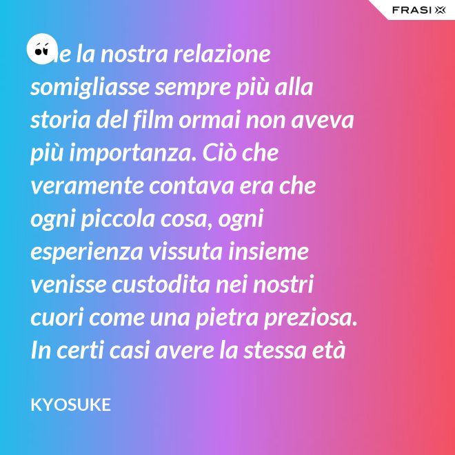 Che la nostra relazione somigliasse sempre più alla storia del film ormai non aveva più importanza. Ciò che veramente contava era che ogni piccola cosa, ogni esperienza vissuta insieme venisse custodita nei nostri cuori come una pietra preziosa. In certi casi avere la stessa età non è fondamentale. - Kyosuke