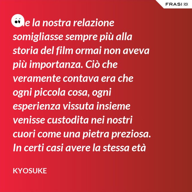 Che la nostra relazione somigliasse sempre più alla storia del film ormai non aveva più importanza. Ciò che veramente contava era che ogni piccola cosa, ogni esperienza vissuta insieme venisse custodita nei nostri cuori come una pietra preziosa. In certi casi avere la stessa età non è fondamentale. - Kyosuke