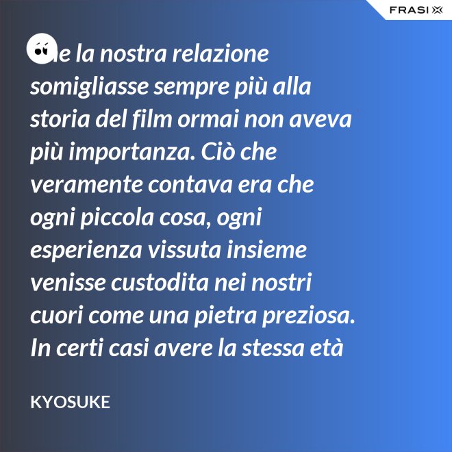Che la nostra relazione somigliasse sempre più alla storia del film ormai non aveva più importanza. Ciò che veramente contava era che ogni piccola cosa, ogni esperienza vissuta insieme venisse custodita nei nostri cuori come una pietra preziosa. In certi casi avere la stessa età non è fondamentale. - Kyosuke