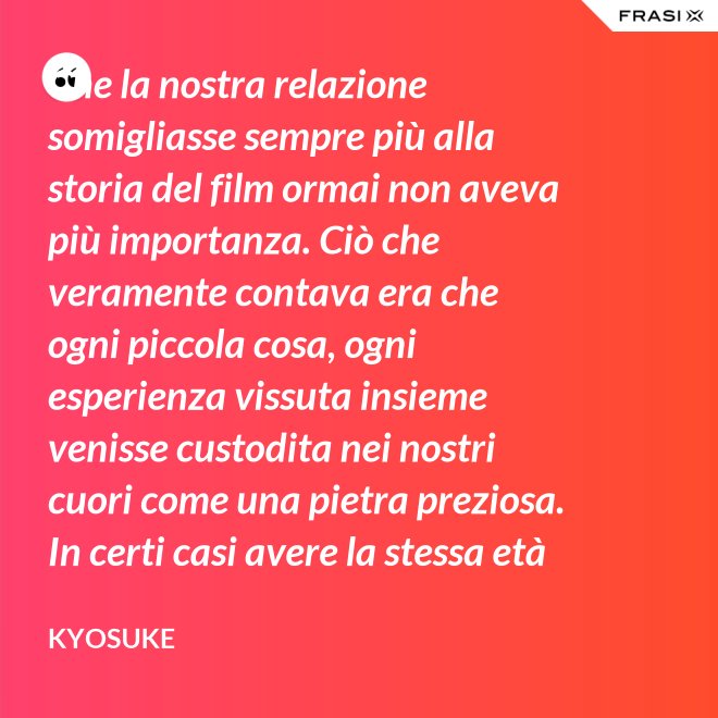 Che la nostra relazione somigliasse sempre più alla storia del film ormai non aveva più importanza. Ciò che veramente contava era che ogni piccola cosa, ogni esperienza vissuta insieme venisse custodita nei nostri cuori come una pietra preziosa. In certi casi avere la stessa età non è fondamentale. - Kyosuke
