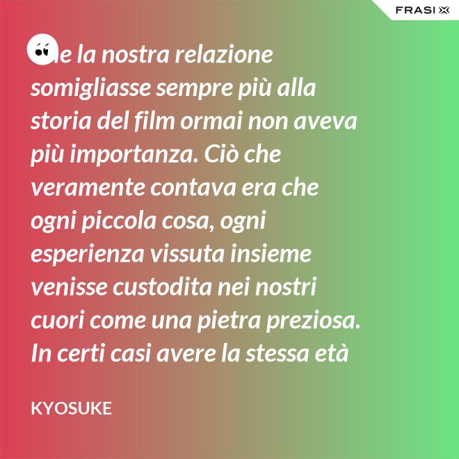 Che la nostra relazione somigliasse sempre più alla storia del film ormai non aveva più importanza. Ciò che veramente contava era che ogni piccola cosa, ogni esperienza vissuta insieme venisse custodita nei nostri cuori come una pietra preziosa. In certi casi avere la stessa età non è fondamentale. - Kyosuke