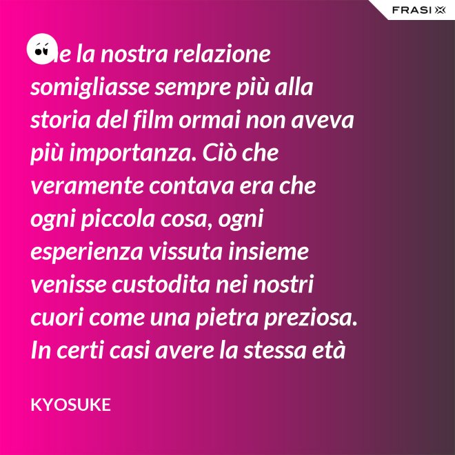 Che la nostra relazione somigliasse sempre più alla storia del film ormai non aveva più importanza. Ciò che veramente contava era che ogni piccola cosa, ogni esperienza vissuta insieme venisse custodita nei nostri cuori come una pietra preziosa. In certi casi avere la stessa età non è fondamentale. - Kyosuke