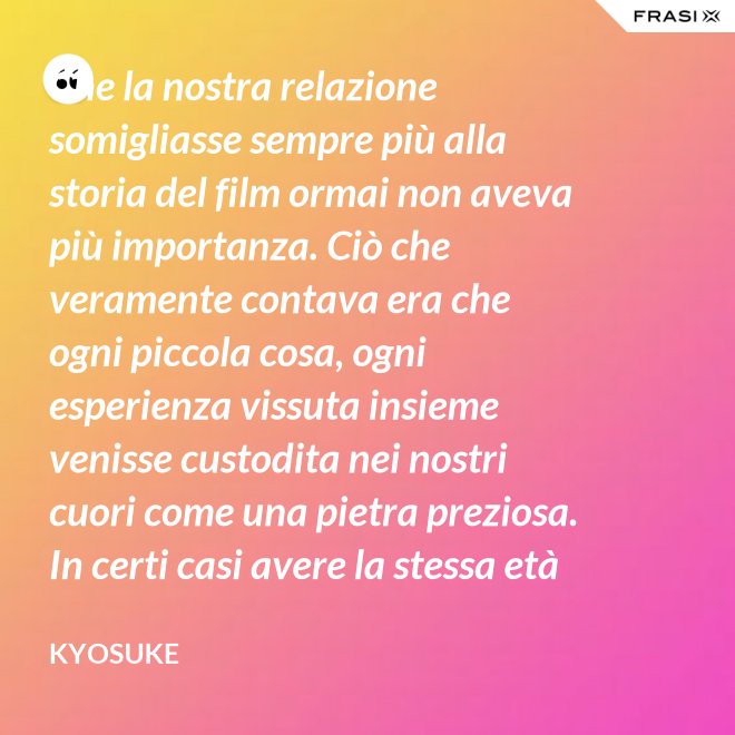 Che la nostra relazione somigliasse sempre più alla storia del film ormai non aveva più importanza. Ciò che veramente contava era che ogni piccola cosa, ogni esperienza vissuta insieme venisse custodita nei nostri cuori come una pietra preziosa. In certi casi avere la stessa età non è fondamentale. - Kyosuke