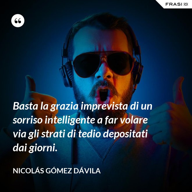 Basta la grazia imprevista di un sorriso intelligente a far volare via gli strati di tedio depositati dai giorni. - Nicolás Gómez Dávila