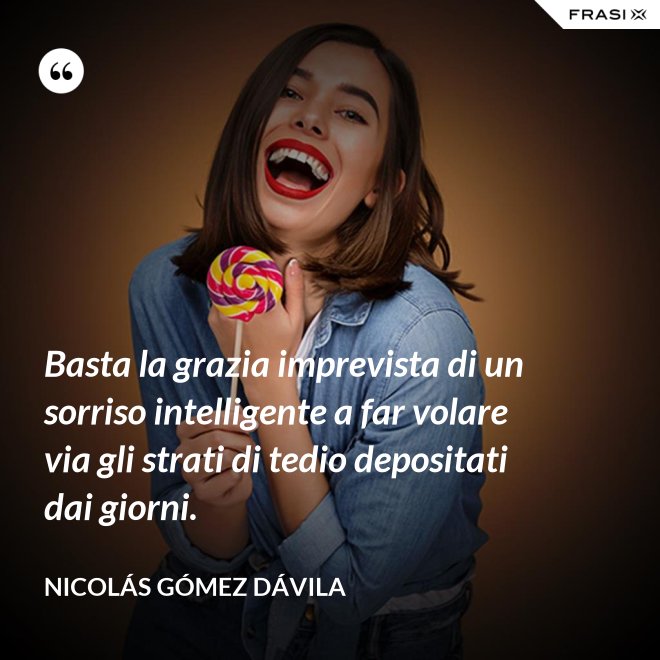 Basta la grazia imprevista di un sorriso intelligente a far volare via gli strati di tedio depositati dai giorni. - Nicolás Gómez Dávila