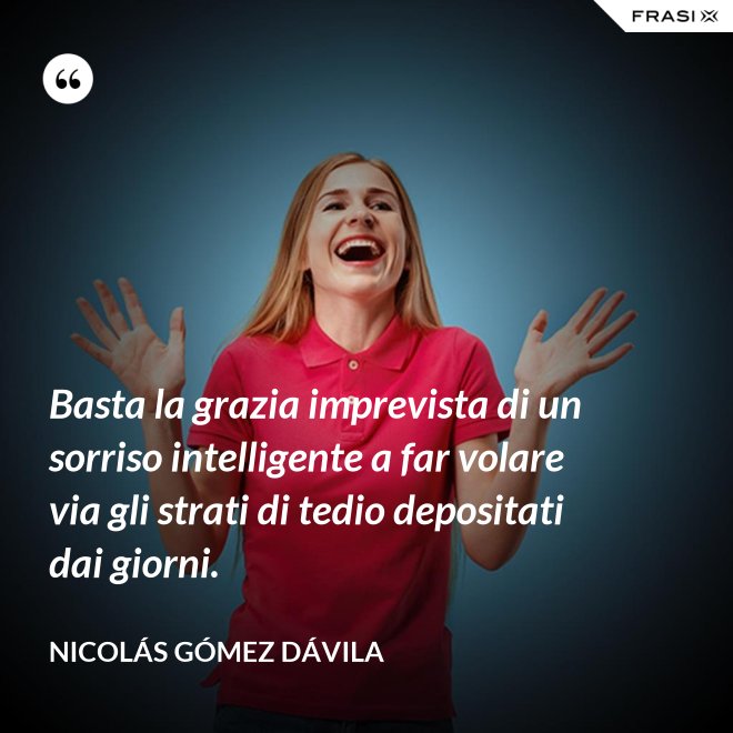 Basta la grazia imprevista di un sorriso intelligente a far volare via gli strati di tedio depositati dai giorni. - Nicolás Gómez Dávila