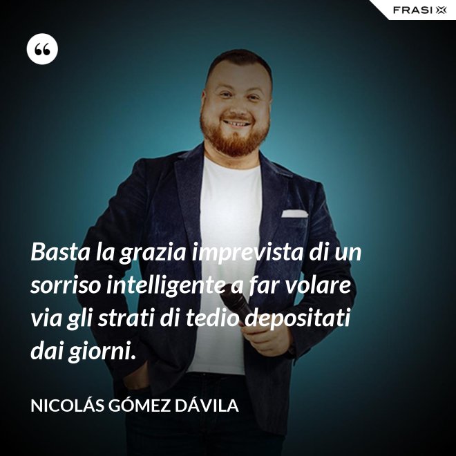 Basta la grazia imprevista di un sorriso intelligente a far volare via gli strati di tedio depositati dai giorni. - Nicolás Gómez Dávila