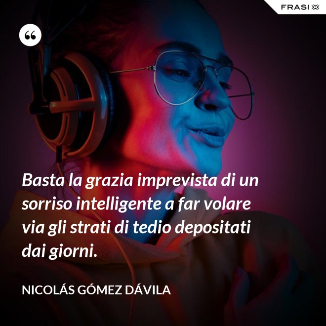Basta la grazia imprevista di un sorriso intelligente a far volare via gli strati di tedio depositati dai giorni. - Nicolás Gómez Dávila