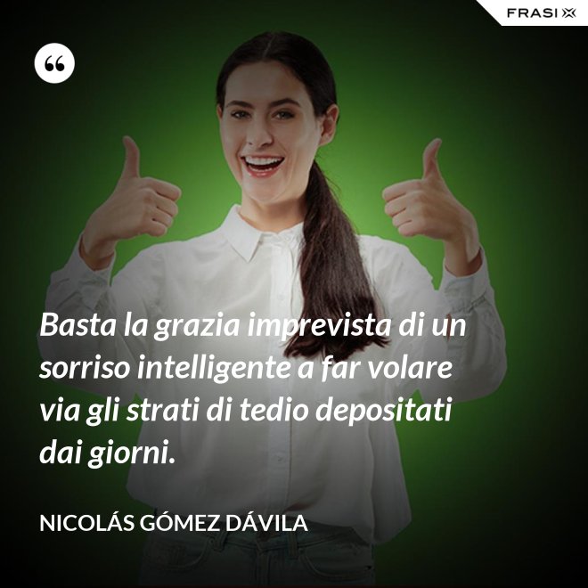 Basta la grazia imprevista di un sorriso intelligente a far volare via gli strati di tedio depositati dai giorni. - Nicolás Gómez Dávila