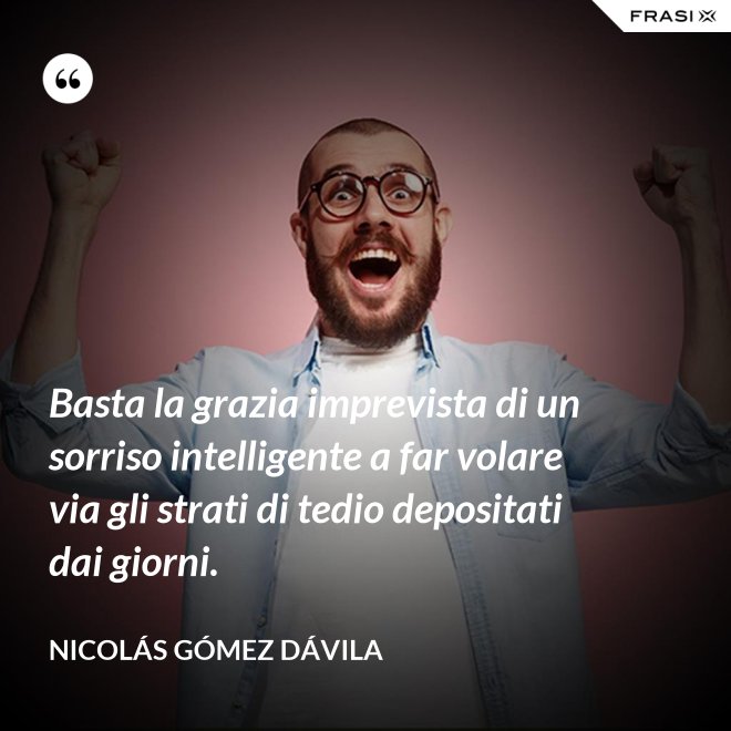 Basta la grazia imprevista di un sorriso intelligente a far volare via gli strati di tedio depositati dai giorni. - Nicolás Gómez Dávila