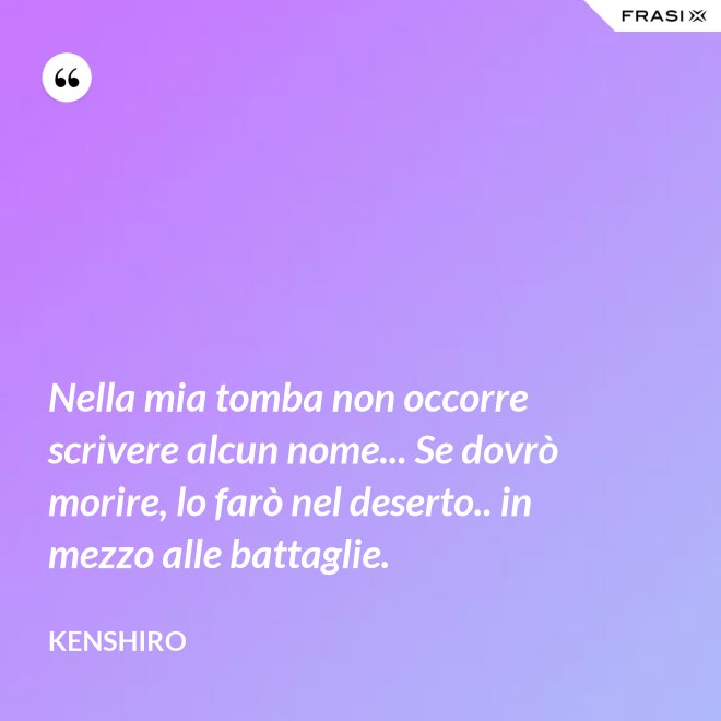 Nella mia tomba non occorre scrivere alcun nome... Se dovrò morire, lo farò nel deserto.. in mezzo alle battaglie. - Kenshiro