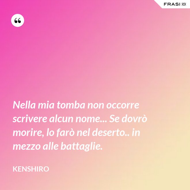 Nella mia tomba non occorre scrivere alcun nome... Se dovrò morire, lo farò nel deserto.. in mezzo alle battaglie. - Kenshiro