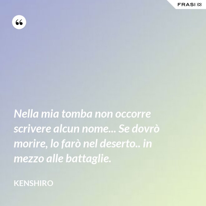 Nella mia tomba non occorre scrivere alcun nome... Se dovrò morire, lo farò nel deserto.. in mezzo alle battaglie. - Kenshiro