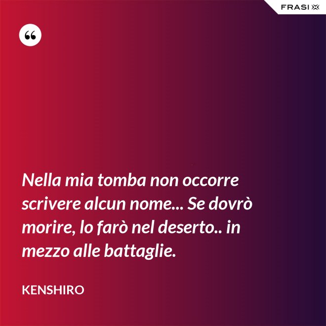 Nella mia tomba non occorre scrivere alcun nome... Se dovrò morire, lo farò nel deserto.. in mezzo alle battaglie. - Kenshiro