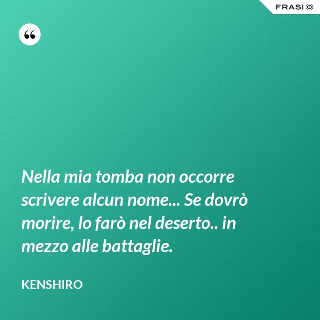 Nella mia tomba non occorre scrivere alcun nome... Se dovrò morire, lo farò nel deserto.. in mezzo alle battaglie. - Kenshiro