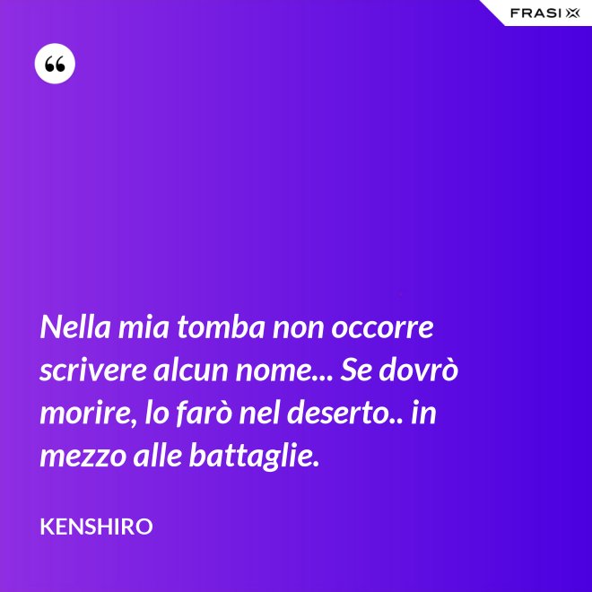 Nella mia tomba non occorre scrivere alcun nome... Se dovrò morire, lo farò nel deserto.. in mezzo alle battaglie. - Kenshiro