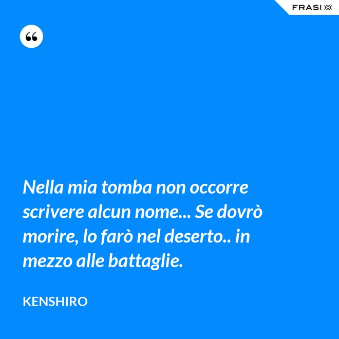 Nella mia tomba non occorre scrivere alcun nome... Se dovrò morire, lo farò nel deserto.. in mezzo alle battaglie. - Kenshiro