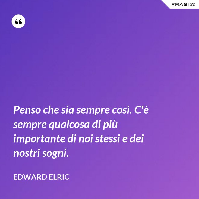 Penso che sia sempre così. C'è sempre qualcosa di più importante di noi stessi e dei nostri sogni. - Edward Elric