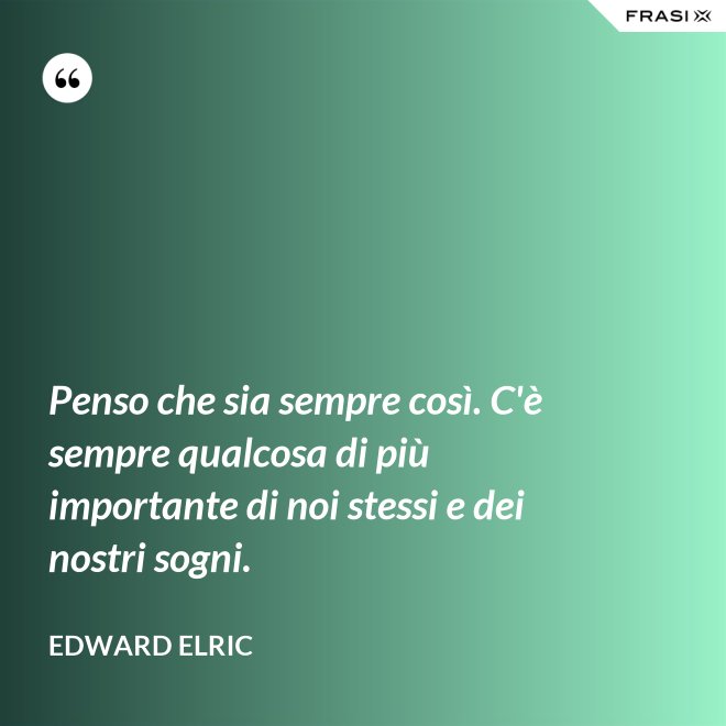 Penso che sia sempre così. C'è sempre qualcosa di più importante di noi stessi e dei nostri sogni. - Edward Elric