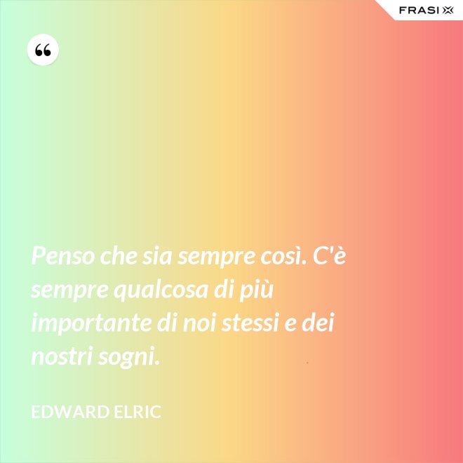 Penso che sia sempre così. C'è sempre qualcosa di più importante di noi stessi e dei nostri sogni. - Edward Elric