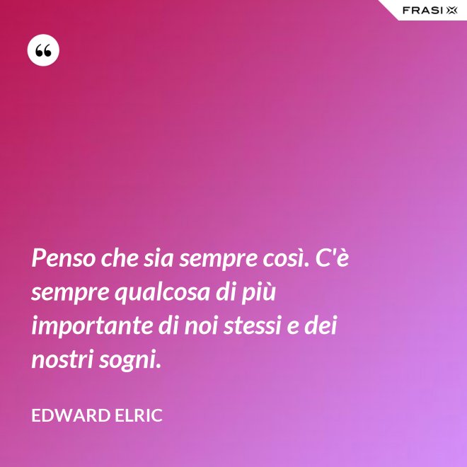 Penso che sia sempre così. C'è sempre qualcosa di più importante di noi stessi e dei nostri sogni. - Edward Elric