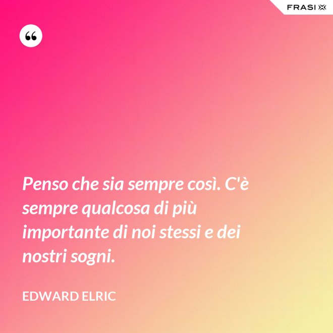 Penso che sia sempre così. C'è sempre qualcosa di più importante di noi stessi e dei nostri sogni. - Edward Elric